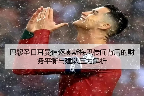 巴黎圣日耳曼追逐奥斯梅恩传闻背后的财务平衡与建队压力解析